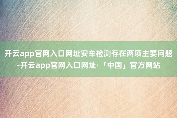 开云app官网入口网址安车检测存在两项主要问题-开云app官网入口网址·「中国」官方网站