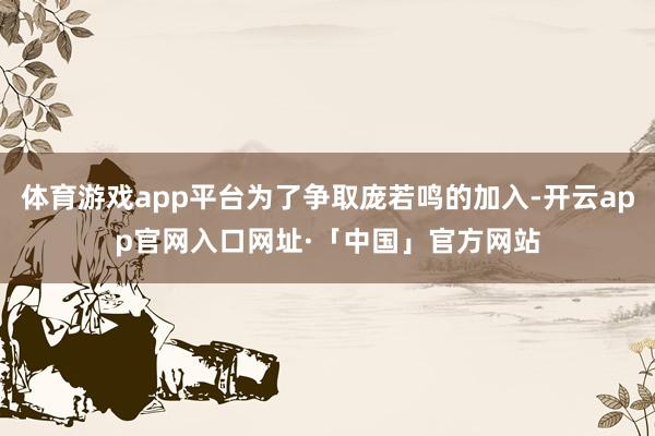 体育游戏app平台为了争取庞若鸣的加入-开云app官网入口网址·「中国」官方网站