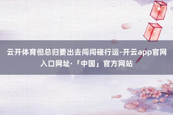 云开体育但总归要出去闯闯碰行运-开云app官网入口网址·「中国」官方网站