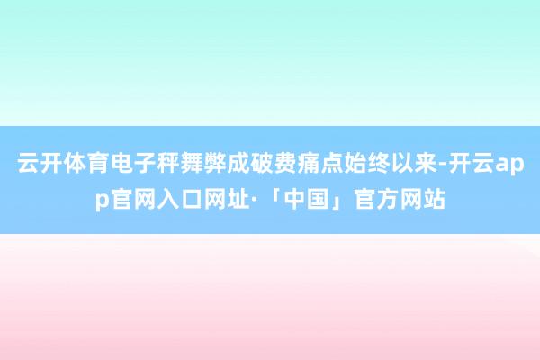 云开体育电子秤舞弊成破费痛点始终以来-开云app官网入口网址·「中国」官方网站