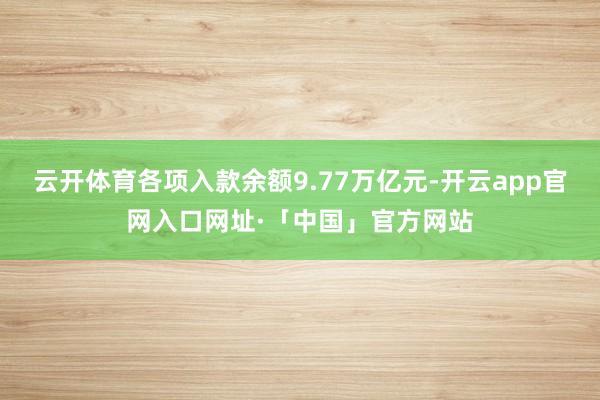 云开体育各项入款余额9.77万亿元-开云app官网入口网址·「中国」官方网站