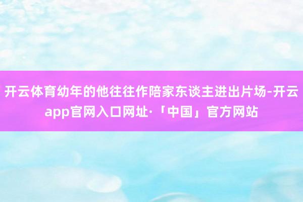 开云体育幼年的他往往作陪家东谈主进出片场-开云app官网入口网址·「中国」官方网站