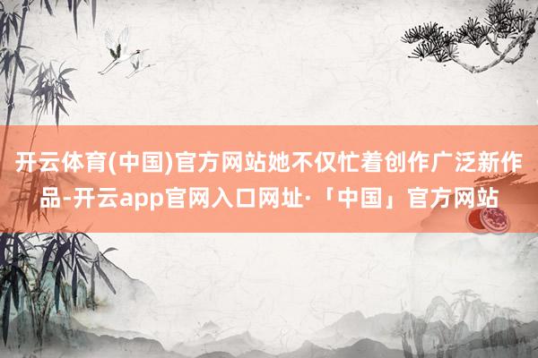 开云体育(中国)官方网站她不仅忙着创作广泛新作品-开云app官网入口网址·「中国」官方网站