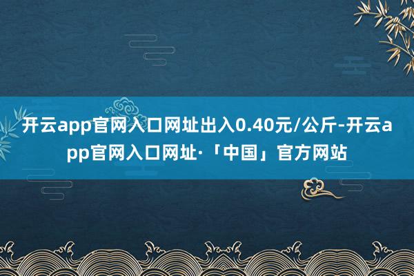 开云app官网入口网址出入0.40元/公斤-开云app官网入口网址·「中国」官方网站