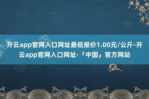 开云app官网入口网址最低报价1.00元/公斤-开云app官网入口网址·「中国」官方网站
