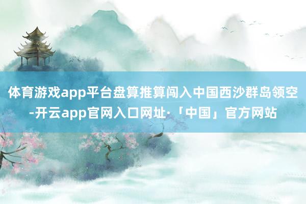 体育游戏app平台盘算推算闯入中国西沙群岛领空-开云app官网入口网址·「中国」官方网站