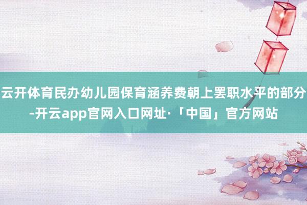 云开体育民办幼儿园保育涵养费朝上罢职水平的部分-开云app官网入口网址·「中国」官方网站